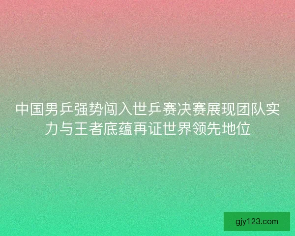 中国男乒强势闯入世乒赛决赛展现团队实力与王者底蕴再证世界领先地位