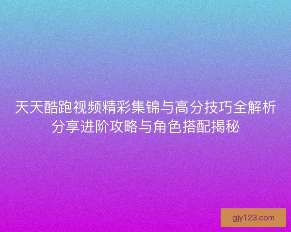 天天酷跑视频精彩集锦与高分技巧全解析分享进阶攻略与角色搭配揭秘