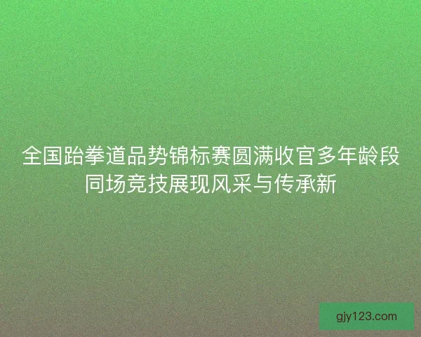 全国跆拳道品势锦标赛圆满收官多年龄段同场竞技展现风采与传承新