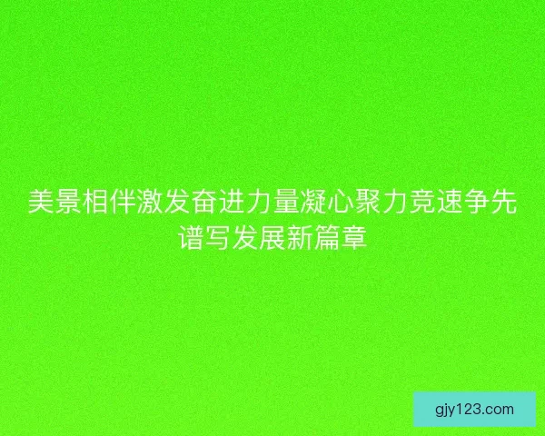 美景相伴激发奋进力量凝心聚力竞速争先谱写发展新篇章