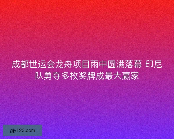 成都世运会龙舟项目雨中圆满落幕 印尼队勇夺多枚奖牌成最大赢家
