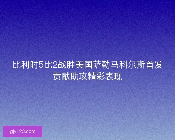 比利时5比2战胜美国萨勒马科尔斯首发贡献助攻精彩表现